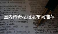 国内传奇私服发布网推荐,最新免费传奇私服下载