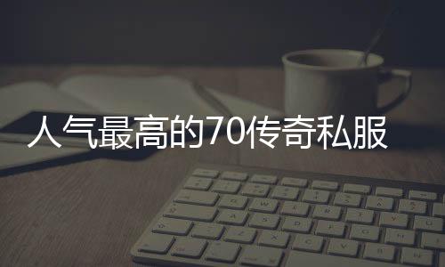 人气最高的70传奇私服（传奇私服哪个职业厉害）