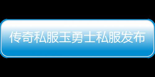 传奇私服玉勇士私服发布网