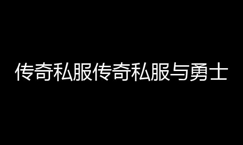 传奇私服传奇私服与勇士60私服（传奇私服与勇士60怀旧版）