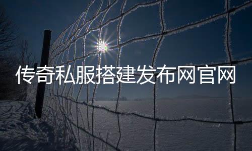 传奇私服搭建发布网官网（搭建传奇私服的详细步骤）