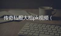 传奇私服大枪pk视频（传奇私服大枪是什么职业）