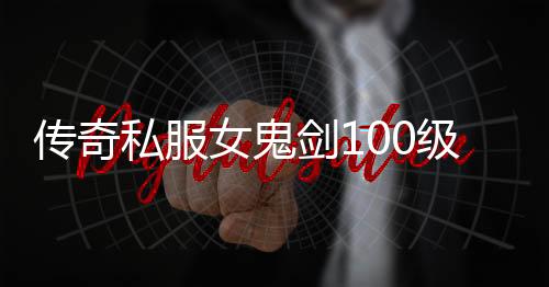 传奇私服女鬼剑100级单职业怎么玩,女鬼剑100级单职业装备推荐