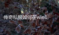 传奇私服如何在win10上安装,win10系统下的传奇私服下载地址