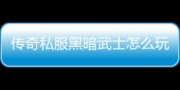 传奇私服黑暗武士怎么玩,黑暗武士职业特点解析