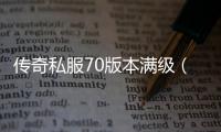 传奇私服70版本满级（传奇私服70级以后怎么升级）