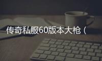 传奇私服60版本大枪（传奇私服60版本大枪顶级装备）