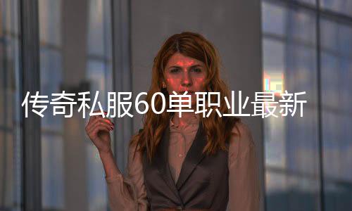 传奇私服60单职业最新网址公布,快来体验传奇私服60单职业的乐趣