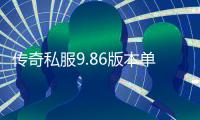 传奇私服9.86版本单职业下载及玩法介绍,最新传奇私服9.86版本单职业开服公告