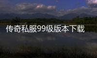 传奇私服99级版本下载,单职业99级版本推荐