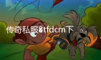 传奇私服8tfdcm下载地址,最新版本传奇私服8tfdcm推荐