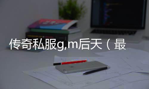 传奇私服g,m后天（最新单职业g,m后天开放时间公布）