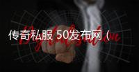 传奇私服 50发布网（最新传奇私服 50版本发布网站）