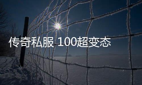 传奇私服 100超变态单职业（传奇私服最变态的装备）