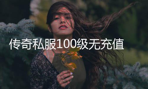 传奇私服100级无充值（如何在传奇私服达到100级并无需充值）