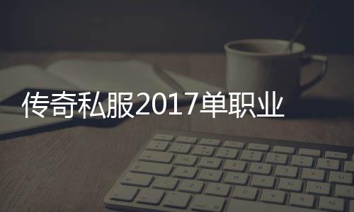 传奇私服2017单职业下载地址, 传奇私服2017单职业开服时间