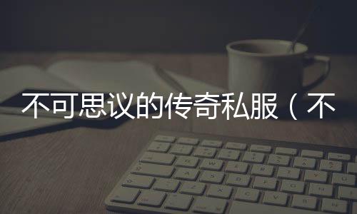 不可思议的传奇私服（不可思议的传奇私服的有效兑换码2021）