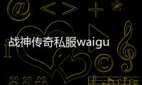 战神传奇私服waigua（传奇私服神战是什么意思）