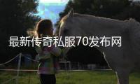 最新传奇私服70发布网（传奇私服70公益服）