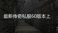 最新传奇私服60版本上线时间,最新传奇私服60版本资讯