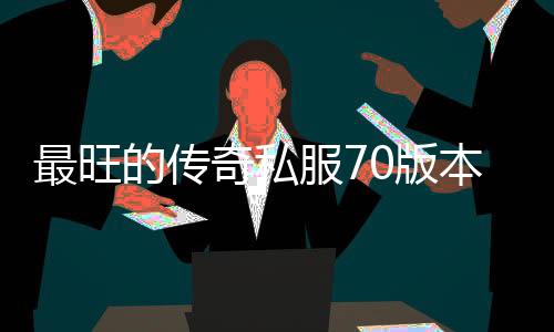 最旺的传奇私服70版本（传奇私服 70版本）