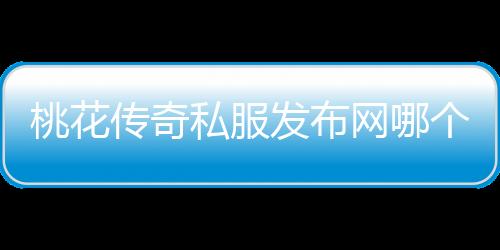 桃花传奇私服发布网哪个好,桃花传奇私服发布网站推荐