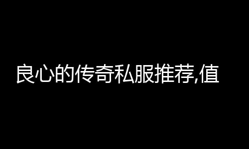 良心的传奇私服推荐,值得玩的良心传奇私服推荐