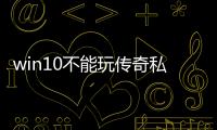 win10不能玩传奇私服（windows10玩不了传奇私服）