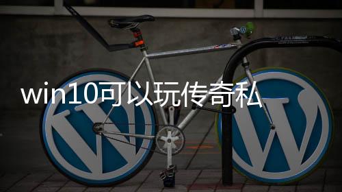 win10可以玩传奇私服（w10系统玩传奇私服咋样啊）